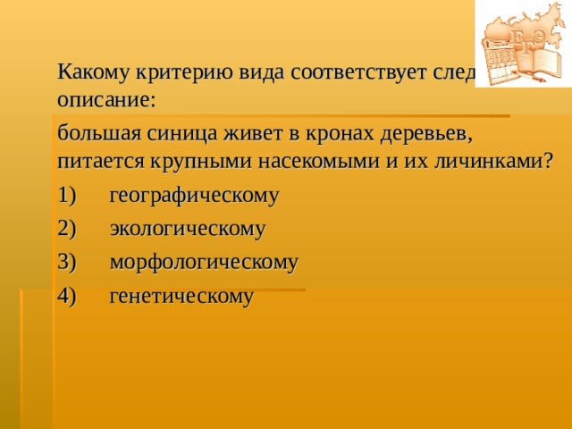 Какому критерию вида соответствует следующее описание: большая синица живет в кронах деревьев, питается крупными насекомыми и их личинками? 1)  географическому  2)  экологическому  3)  морфологическому  4)  генетическому  