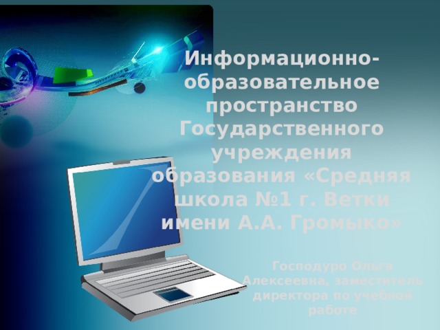 Информационно-образовательное пространство Государственного учреждения образования «Средняя школа №1 г. Ветки имени А.А. Громыко» Господуро Ольга Алексеевна, заместитель директора по учебной работе 