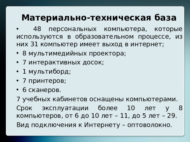 Материально-техническая база  48 персональных компьютера, которые используются в образовательном процессе, из них 31 компьютер имеет выход в интернет;  8 мультимедийных проектора;  7 интерактивных досок;  1 мультиборд;  7 принтеров;  6 сканеров. 7 учебных кабинетов оснащены компьютерами. Срок эксплуатации более 10 лет у 8 компьютеров, от 6 до 10 лет – 11, до 5 лет – 29. Вид подключения к Интернету – оптоволокно. 