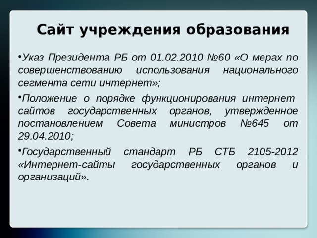 Сайт учреждения образования Указ Президента РБ от 01.02.2010 №60 «О мерах по совершенствованию использования национального сегмента сети интернет»; Положение о порядке функционирования интернет сайтов государственных органов, утвержденное постановлением Совета министров №645 от 29.04.2010; Государственный стандарт РБ СТБ 2105-2012 «Интернет-сайты государственных органов и организаций». 
