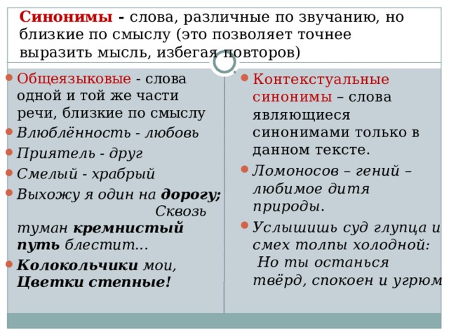 Синонимы - слова, различные по звучанию, но близкие по смыслу (это позволяет точнее выразить мысль, избегая повторов)   Общеязыковые - слова одной и той же части речи, близкие по смыслу Влюблённость - любовь Приятель - друг Смелый - храбрый Выхожу я один на дорогу; Сквозь туман кремнистый путь блестит... Колокольчики мои,  Цветки степные!  Контекстуальные синонимы – слова являющиеся синонимами только в данном тексте. Ломоносов – гений – любимое дитя природы . Услышишь суд глупца и смех толпы холодной: Но ты останься твёрд, спокоен и угрюм 