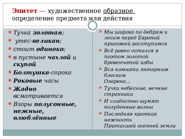   Эпитет — художественное образное определение предмета или действия   Тучка золотая ;  утес- великан ; стоит одиноко ; в пустыне чахлой и скупой Болтушка -сорока Роковые часы Жадно всматривается Взоры полусонные, нежные, влюблённые Мы широко по дебрям и лесам перед Европой пригожей расступимся Всё равно остался я поэтом золотой бревенчатой избы Вся комната янтарным блеском  Озарена... Тучки небесные, вечные странники И сладостно шумят полуденные волны Последняя кроткая нежность Притихшей осенней земли 