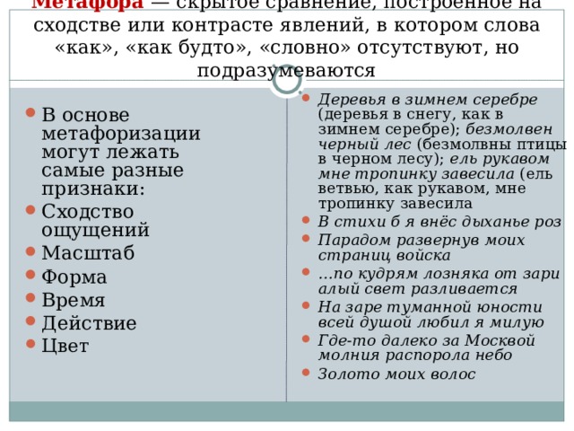Метафора  — скрытое сравнение, построенное на сходстве или контрасте явлений, в котором слова «как», «как будто», «словно» отсутствуют, но подразумеваются   Деревья в зимнем серебре (деревья в снегу, как в зимнем серебре); безмолвен черный лес (безмолвны птицы в черном лесу); ель рукавом мне тропинку завесила (ель ветвью, как рукавом, мне тропинку завесила В стихи б я внёс дыханье роз Парадом развернув моих страниц войска … по кудрям лозняка от зари алый свет разливается На заре туманной юности всей душой любил я милую Где-то далеко за Москвой молния распорола небо Золото моих волос  В основе метафоризации могут лежать самые разные признаки: Сходство ощущений Масштаб Форма Время Действие Цвет  