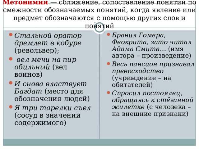 Метонимия — сближение, сопоставление понятий по смежности обозначаемых понятий, когда явление или предмет обозначаются с помощью других слов и понятий   Стальной оратор дремлет в кобуре (револьвер);  вел мечи на пир обильный (вел воинов) И снова властвует Багдат (место для обозначения людей) Я три тарелки съел (сосуд в значении содержимого)   Бранил Гомера, Феокрита, зато читал Адама Смита… (имя автора – произведение) Весь пансион признавал превосходство (учреждение – на обитателей) Спросил постоялец, обращаясь к стёганной жилетке (с человека –на внешние признаки)  