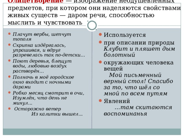 Олицетворение — изображение неодушевленных предметов, при котором они наделяются свойствами живых существ — даром речи, способностью мыслить и чувствовать   Плачут вербы, шепчут тополя Скрипка издёргалась, упрашивая, и вдруг разревелась так по-детски… Поют деревья, блещут воды, любовью воздух растворён… Полночь в моё городское окно входит с ночными дарами Робко месяц смотрит в очи, Изумлён, что день не минул...  Осторожно ветер Из калитки вышел...  Используется при описании природы Клубит и пляшет дым болотный окружающих человека вещей Мой письменный верный стол! Спасибо за то, что шёл со мной по всем путям Явлений …там скитаются воспоминанья 