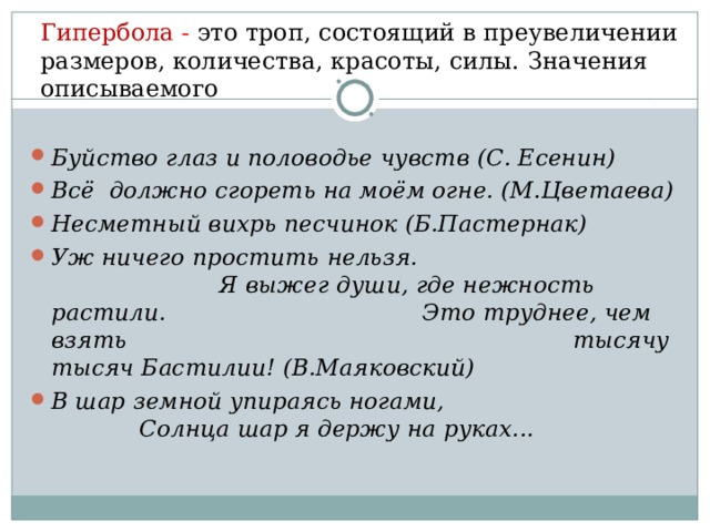 Гипербола - это троп, состоящий в преувеличении размеров, количества, красоты, силы. Значения описываемого Буйство глаз и половодье чувств (С. Есенин) Всё должно сгореть на моём огне. (М.Цветаева) Несметный вихрь песчинок (Б.Пастернак) Уж ничего простить нельзя. Я выжег души, где нежность растили. Это труднее, чем взять тысячу тысяч Бастилии! (В.Маяковский) В шар земной упираясь ногами, Солнца шар я держу на руках...   