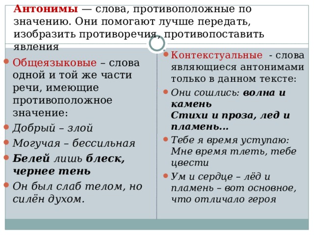 Антонимы — слова, противоположные по значению. Они помогают лучше передать, изобразить противоречия, противопоставить явления   Контекстуальные - слова являющиеся антонимами только в данном тексте: Они сошлись: волна и камень Стихи и проза, лед и пламень... Тебе я время уступаю: Мне время тлеть, тебе цвести Ум и сердце – лёд и пламень – вот основное, что отличало героя Общеязыковые – слова одной и той же части речи, имеющие противоположное значение: Добрый – злой Могучая – бессильная Белей лишь блеск, чернее тень Он был слаб телом, но силён духом. 
