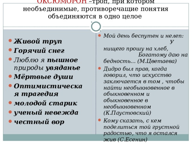 ОКСЮМОРОН –троп, при котором необъединимые, противоречащие понятия объединяются в одно целое Мой день беспутен и нелеп: У нищего прошу на хлеб, Богатому даю на бедность… (М.Цветаева) Дидро был прав, когда говорил, что искусство заключается в том , чтобы найти необыкновенное в обыкновенном и обыкновенное в необыкновенном (К.Паустовский) Кому сказать, с кем поделиться той грустной радостью, что я остался жив (С.Есенин)  Живой труп Горячий снег Люблю я пышное природы увяданье Мёртвые души Оптимистическая трагедия молодой старик ученый невежда честный вор  