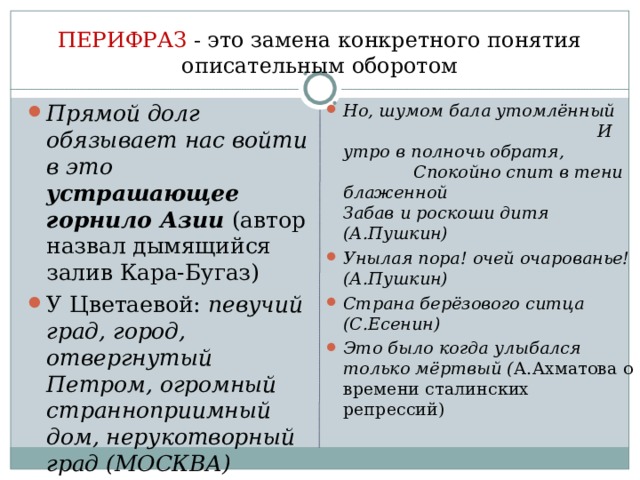 ПЕРИФРАЗ - это замена конкретного понятия описательным оборотом Прямой долг обязывает нас войти в это устрашающее горнило Азии (автор назвал дымящийся залив Кара-Бугаз) У Цветаевой: певучий град, город, отвергнутый Петром, огромный странноприимный дом, нерукотворный град (МОСКВА) Но, шумом бала утомлённый И утро в полночь обратя, Спокойно спит в тени блаженной Забав и роскоши дитя (А.Пушкин) Унылая пора! очей очарованье! (А.Пушкин) Страна берёзового ситца (С.Есенин) Это было когда улыбался только мёртвый ( А.Ахматова о времени сталинских репрессий) 