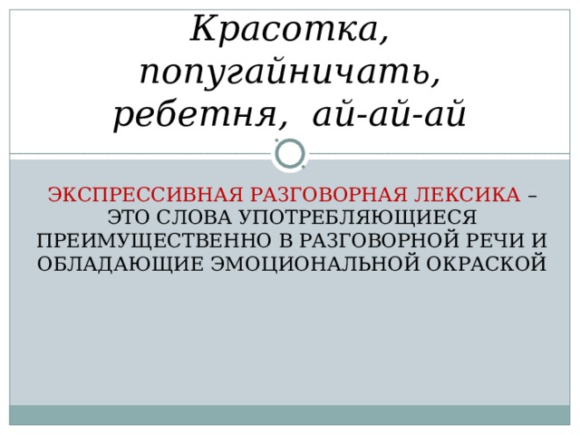 Красотка, попугайничать, ребетня, ай-ай-ай ЭКСПРЕССИВНАЯ РАЗГОВОРНАЯ ЛЕКСИКА – ЭТО СЛОВА УПОТРЕБЛЯЮЩИЕСЯ ПРЕИМУЩЕСТВЕННО В РАЗГОВОРНОЙ РЕЧИ И ОБЛАДАЮЩИЕ ЭМОЦИОНАЛЬНОЙ ОКРАСКОЙ 