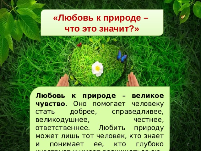«Любовь к природе – что это значит?» Любовь к природе – великое чувство . Оно помогает человеку стать добрее, справедливее, великодушнее, честнее, ответственнее. Любить природу может лишь тот человек, кто знает и понимает ее, кто глубоко чувствует и умеет восхищаться ею.  