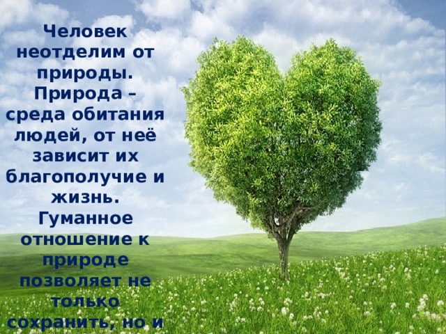Человек неотделим от природы. Природа – среда обитания людей, от неё зависит их благополучие и жизнь. Гуманное отношение к природе позволяет не только сохранить, но и приумножить её богатства.  