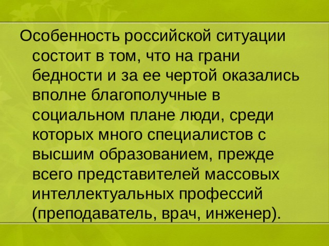 Особенность российской ситуации состоит в том, что на грани бедности и за ее чертой оказались вполне благополучные в социальном плане люди, среди которых много специалистов с высшим образованием, прежде всего представителей массовых интеллектуальных профессий (преподаватель, врач, инженер). 