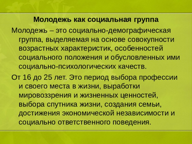 Молодежь как социальная группа Молодежь – это социально-демографическая группа, выделяемая на основе совокупности возрастных характеристик, особенностей социального положения и обусловленных ими социально-психологических качеств. От 16 до 25 лет. Это период выбора профессии и своего места в жизни, выработки мировоззрения и жизненных ценностей, выбора спутника жизни, создания семьи, достижения экономической независимости и социально ответственного поведения. 