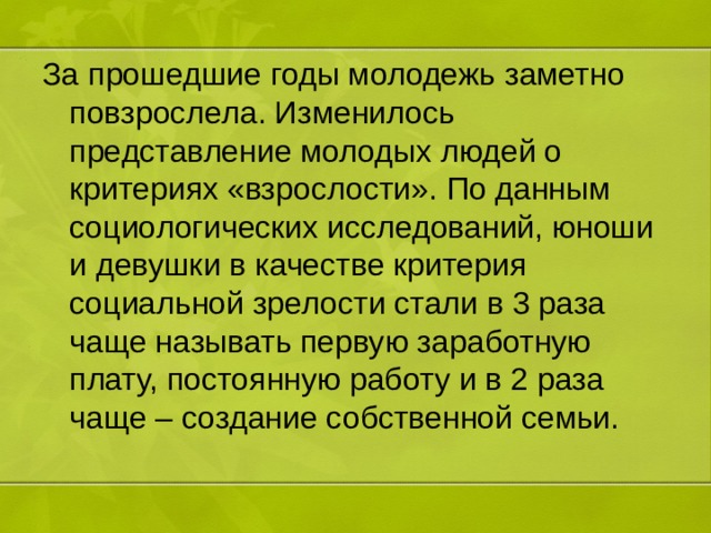 За прошедшие годы молодежь заметно повзрослела. Изменилось представление молодых людей о критериях «взрослости». По данным социологических исследований, юноши и девушки в качестве критерия социальной зрелости стали в 3 раза чаще называть первую заработную плату, постоянную работу и в 2 раза чаще – создание собственной семьи. 