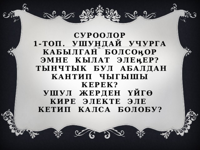  Суроолор  1-топ. Ушундай учурга кабылган болсоӊор эмне кылат элеӊер?  Тынчтык бул абалдан кантип чыгышы керек?  Ушул жерден үйгө кире электе эле кетип калса болобу? 