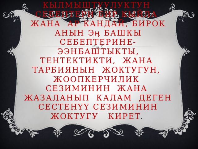 Кылмыштуулуктун себептери бир кыйла жана ар кандай, бирок анын эӊ башкы себептерине- ээнбаштыкты, тентектикти, жана тарбиянын жоктугун, жоопкерчилик сезиминин жана жазаланып калам деген сестенүү сезиминин жоктугу кирет . 