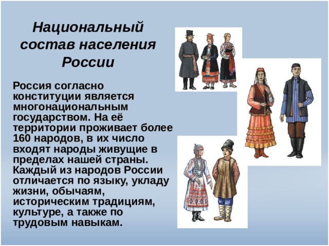 Национальный состав населения России Россия согласно конституции является многонациональным государством. На её территории проживает более 160 народов, в их число входят народы живущие в пределах нашей страны. Каждый из народов России отличается по языку, укладу жизни, обычаям, историческим традициям, культуре, а также по трудовым навыкам.  