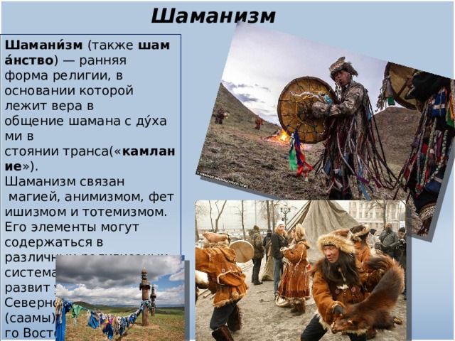 Шаманизм Шамани́зм  (также  шама́нство ) — ранняя форма религии, в основании которой лежит вера в общение шамана с ду́хами в стоянии транса(« камлание »). Шаманизм связан  магией, анимизмом, фетишизмом и тотемизмом. Его элементы могут содержаться в различных религиозных системах. Шаманизм был развит у народов Северной Европы (саамы), Сибири, Дальнего Востока 