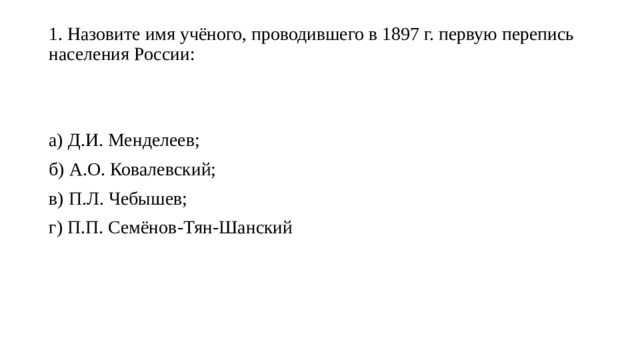 1. Назовите имя учёного, проводившего в 1897 г. первую перепись населения России:   а) Д.И. Менделеев; б) А.О. Ковалевский; в) П.Л. Чебышев; г) П.П. Семёнов-Тян-Шанский 