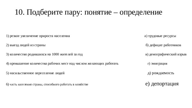 10. Подберите пару: понятие – определение   1) резкое увеличение прироста населения а) трудовые ресурсы 2) выезд людей из страны б) дефицит работников 3) количество родившихся на 1000 жителей за год в) демографический взрыв 4) превышение количества рабочих мест над числом желающих работать г) эмиграция 5) насильственное переселение людей д) рождаемость 6) часть населения страны, способного работать в хозяйстве е) депортация 