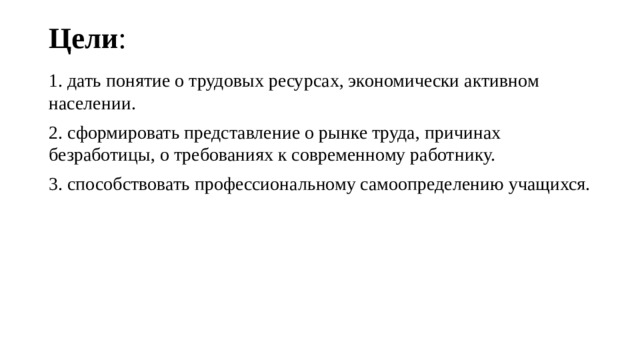 Цели :   1. дать понятие о трудовых ресурсах, экономически активном населении. 2. сформировать представление о рынке труда, причинах безработицы, о требованиях к современному работнику. 3. способствовать профессиональному самоопределению учащихся. 