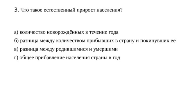 3 . Что такое естественный прирост населения?    а) количество новорождённых в течение года б) разница между количеством прибывших в страну и покинувших её в) разница между родившимися и умершими г) общее прибавление населения страны в год 