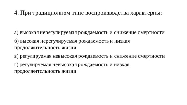 4. При традиционном типе воспроизводства характерны:   а) высокая нерегулируемая рождаемость и снижение смертности б) высокая нерегулируемая рождаемость и низкая продолжительность жизни в) регулируемая невысокая рождаемость и снижение смертности г) регулируемая невысокая рождаемость и низкая продолжительность жизни 