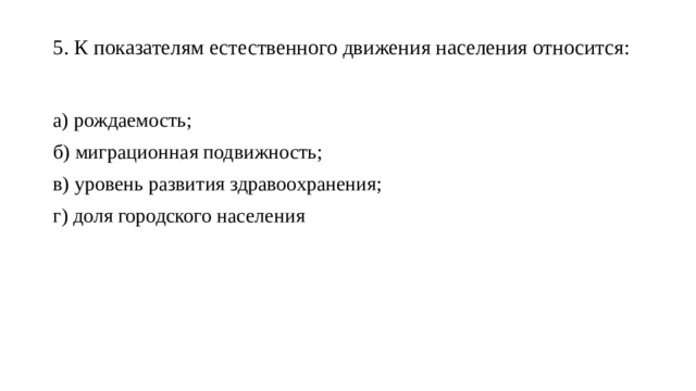 5. К показателям естественного движения населения относится:   а) рождаемость; б) миграционная подвижность; в) уровень развития здравоохранения; г) доля городского населения 