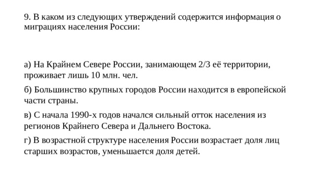 9. В каком из следующих утверждений содержится информация о миграциях населения России:   а) На Крайнем Севере России, занимающем 2/3 её территории, проживает лишь 10 млн. чел. б) Большинство крупных городов России находится в европейской части страны. в) С начала 1990-х годов начался сильный отток населения из регионов Крайнего Севера и Дальнего Востока. г) В возрастной структуре населения России возрастает доля лиц старших возрастов, уменьшается доля детей. 