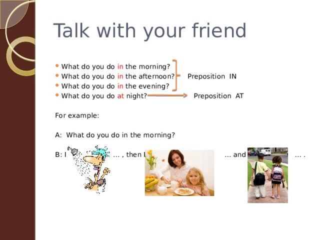 Talk with your friend What do you do in the morning? What do you do in the afternoon? Preposition IN What do you do in the evening? What do you do at night? Preposition AT For example: A: What do you do in the morning? B: I … , then I … and … . 