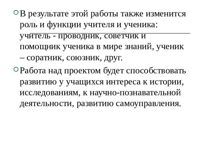 В результате этой работы также изменится роль и функции учителя и ученика: учитель - проводник, советчик и помощник ученика в мире знаний, ученик – соратник, союзник, друг.  Работа над проектом будет способствовать развитию у учащихся интереса к истории, исследованиям, к научно-познавательной деятельности, развитию самоуправления. 