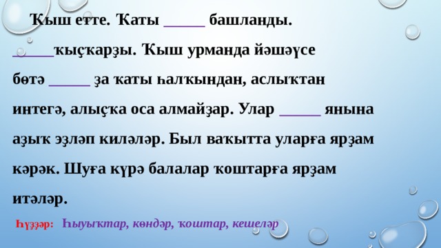  Ҡыш етте. Ҡаты _____ башланды. _____ ҡыҫҡарҙы. Ҡыш урманда йәшәүсе бөтә  _____ ҙа ҡаты һалҡындан, аслыҡтан интегә, алыҫҡа оса алмайҙар. Улар _____ янына аҙыҡ эҙләп киләләр. Был ваҡытта уларға ярҙам кәрәк. Шуға күрә балалар ҡоштарға ярҙам итәләр.   Һүҙҙәр: Һыуыҡтар, көндәр, ҡоштар, кешеләр  