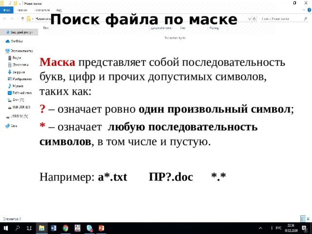 Поиск файла по маске Маска представляет собой последовательность букв, цифр и прочих допустимых символов, таких как: ? – означает ровно один произвольный символ ; * – означает любую последовательность символов , в том числе и пустую. Например: a*.txt   ПР?.doc   *.* 