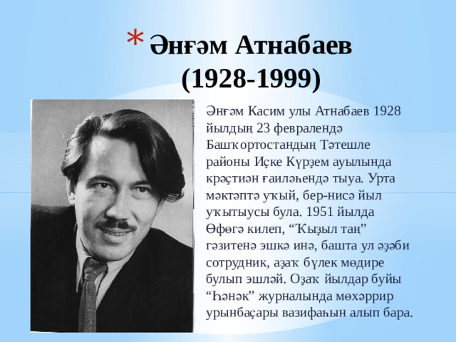 Әнғәм Атнабаев  (1928-1999) Әнғәм Касим улы Атнабаев 1928 йылдың 23 февралендә Башҡортостандың Тәтешле районы Иҫке Күрҙем ауылында крәҫтиән ғаиләһендә тыуа. Урта мәктәптә уҡый, бер-нисә йыл уҡытыусы була. 1951 йылда Өфөгә килеп, “Ҡыҙыл таң” гәзитенә эшкә инә, башта ул әҙәби сотрудник, аҙаҡ бүлек мөдире булып эшләй. Оҙаҡ йылдар буйы “Һәнәк” журналында мөхәррир урынбаҫары вазифаһын алып бара.  