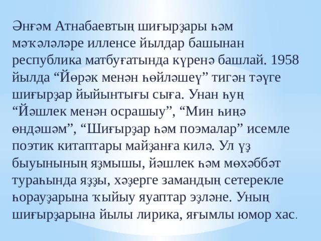 Әнғәм Атнабаевтың шиғырҙары һәм мәҡәләләре илленсе йылдар башынан республика матбуғатында күренә башлай. 1958 йылда “Йөрәк менән һөйләшеү” тигән тәүге шиғырҙар йыйынтығы сыға. Унан һуң “Йәшлек менән осрашыу”, “Мин һиңә өндәшәм”, “Шиғырҙар һәм поэмалар” исемле поэтик китаптары майҙанға килә. Ул үҙ быуынының яҙмышы, йәшлек һәм мөхәббәт тураһында яҙҙы, хәҙерге замандың сетерекле һорауҙарына ҡыйыу яуаптар эҙләне. Уның шиғырҙарына йылы лирика, яғымлы юмор хас . 