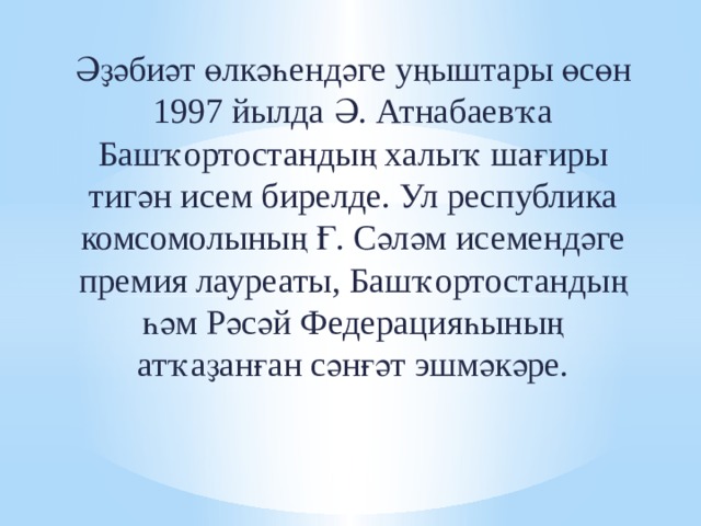 Әҙәбиәт өлкәһендәге уңыштары өсөн 1997 йылда Ә. Атнабаевҡа Башҡортостандың халыҡ шағиры тигән исем бирелде. Ул республика комсомолының Ғ. Сәләм исемендәге премия лауреаты, Башҡортостандың һәм Рәсәй Федерацияһының атҡаҙанған сәнғәт эшмәкәре. 