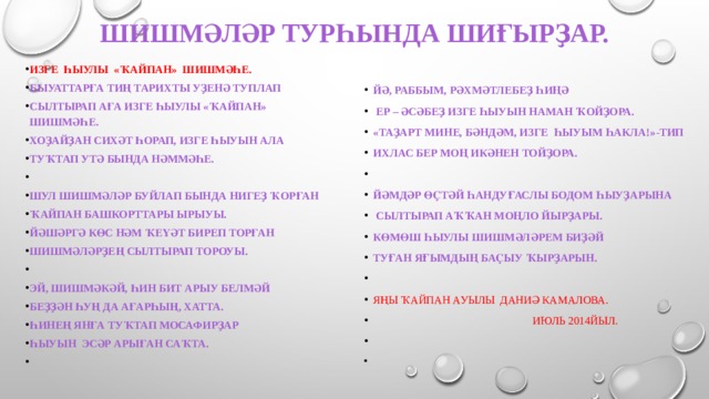 Шишмәләр турһында шиғырҙар.   Изге һыулы «Ҡайпан» шишмәһе. Быуаттарға тиң тарихты уҙенә туплап Сылтырап аға изге һыулы «Ҡайпан» шишмәһе. Хоҙайҙан сихәт һорап, изге һыуын ала Туҡтап утә бында hәммәһе.   Шул шишмәләр буйлап бында нигеҙ ҡорған Ҡайпан башкорттары ырыуы. Йәшәргә көс hәм ҡеүәт биреп торған Шишмәләрҙең сылтырап тороуы.   Эй, шишмәкәй, һин бит арыу белмәй Беҙҙән һуң да ағарһың, хатта. Һинең янға туҡтап мосафирҙар Һыуын эсәр арыған саҡта.   Йә, раббым, рәхмәтлебеҙ һиңә  Ер – әсәбеҙ изге һыуын hаман ҡойҙора. «Таҙарт мине, бәндәм, изге һыуым һакла!»-тип Ихлас бер моң икәнен тойҙора.   Йәмдәр өҫтәй һандуғаслы Бодом һыуҙарына  Сылтырап аҡҡан моңло йырҙары. Көмөш һыулы шишмәләрем биҙәй Туған яғымдың баҫыу ҡырҙарын.   Яңы Ҡайпан ауылы Даниә Камалова.  Июль 2014йыл.     