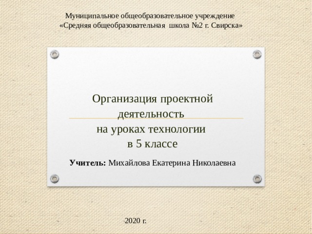 Муниципальное общеобразовательное учреждение  «Средняя общеобразовательная школа №2 г. Свирска»   Организация проектной деятельность  на уроках технологии  в 5 классе   Учитель: Михайлова Екатерина Николаевна 2020 г. 