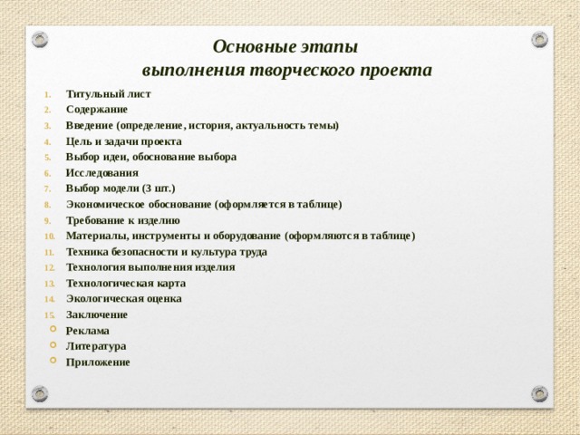 Основные этапы  выполнения творческого проекта Титульный лист Содержание Введение (определение, история, актуальность темы) Цель и задачи проекта Выбор идеи, обоснование выбора Исследования Выбор модели (3 шт.) Экономическое обоснование (оформляется в таблице) Требование к изделию Материалы, инструменты и оборудование (оформляются в таблице) Техника безопасности и культура труда Технология выполнения изделия Технологическая карта Экологическая оценка Заключение Реклама Литература Приложение 