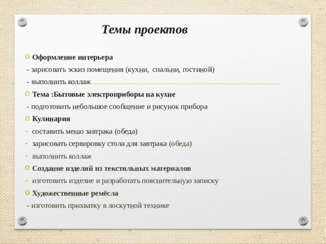 Темы проектов Оформление интерьера - зарисовать эскиз помещения (кухни, спальни, гостиной) - выполнить коллаж Тема :Бытовые электроприборы на кухне - подготовить небольшое сообщение и рисунок прибора Кулинария составить меню завтрака (обеда) зарисовать сервировку стола для завтрака (обеда) выполнить коллаж Создание изделий из текстильных материалов изготовить изделие и разработать пояснительную записку Художественные ремёсла - изготовить прихватку в лоскутной технике 