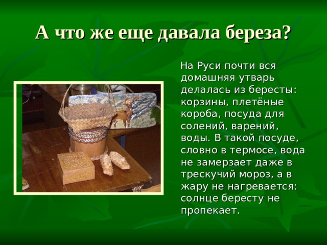 А что же еще давала береза?  На Руси почти вся домашняя утварь делалась из бересты: корзины, плетёные короба, посуда для солений, варений, воды. В такой посуде, словно в термосе, вода не замерзает даже в трескучий мороз, а в жару не нагревается: солнце бересту не пропекает. 