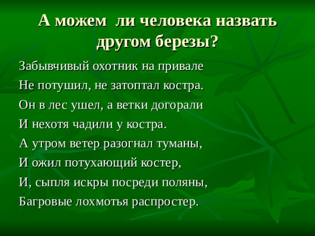А можем ли человека назвать другом березы? Забывчивый охотник на привале Не потушил, не затоптал костра. Он в лес ушел, а ветки догорали И нехотя чадили у костра. А утром ветер разогнал туманы, И ожил потухающий костер, И, сыпля искры посреди поляны, Багровые лохмотья распростер. 