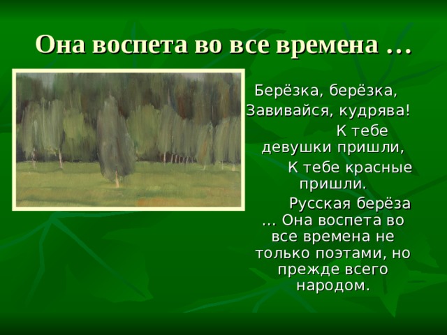 Она воспета во все времена … Берёзка, берёзка,  Завивайся, кудрява!  К тебе девушки пришли,  К тебе красные пришли.  Русская берёза … Она воспета во все времена не только поэтами, но прежде всего народом. 