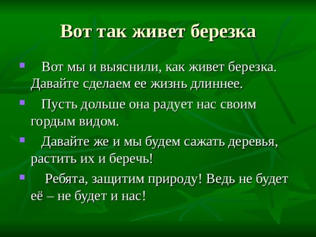 Вот так живет березка  Вот мы и выяснили, как живет березка. Давайте сделаем ее жизнь длиннее.  Пусть дольше она радует нас своим гордым видом.  Давайте же и мы будем сажать деревья, растить их и беречь!  Ребята, защитим природу! Ведь не будет её – не будет и нас! 