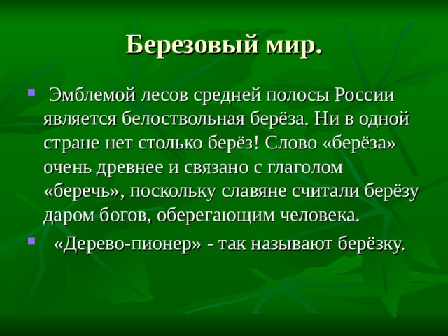 Березовый мир.  Эмблемой лесов средней полосы России является белоствольная берёза. Ни в одной стране нет столько берёз! Слово «берёза» очень древнее и связано с глаголом «беречь», поскольку славяне считали берёзу даром богов, оберегающим человека.  «Дерево-пионер» - так называют берёзку. 