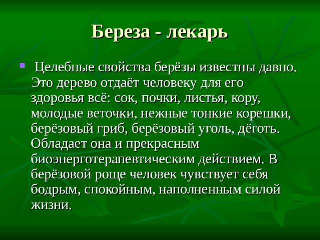Береза - лекарь  Целебные свойства берёзы известны давно. Это дерево отдаёт человеку для его здоровья всё: сок, почки, листья, кору, молодые веточки, нежные тонкие корешки, берёзовый гриб, берёзовый уголь, дёготь. Обладает она и прекрасным биоэнерготерапевтическим действием. В берёзовой роще человек чувствует себя бодрым, спокойным, наполненным силой жизни. 