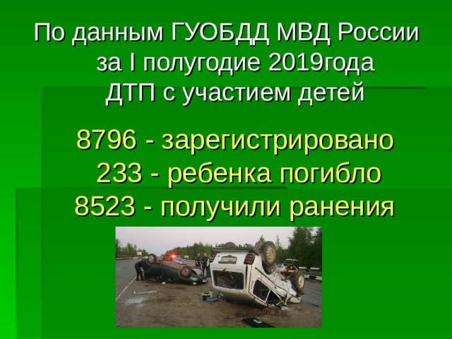 По данным ГУОБДД МВД России  за I полугодие 2019года  ДТП с участием детей   8796 - зарегистрировано  233 - ребенка погибло  8523 - получили ранения   