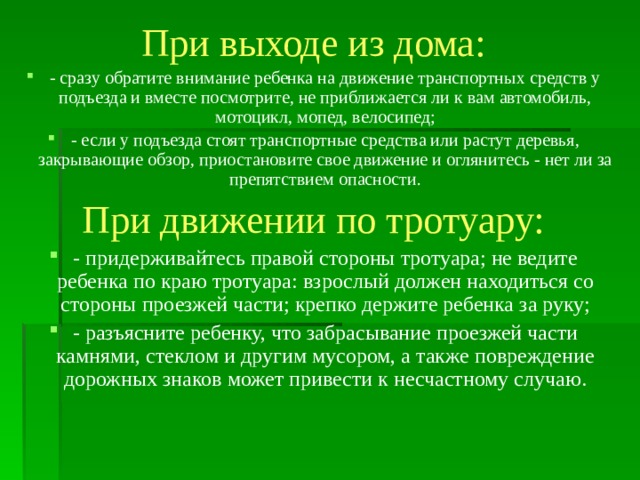 При выходе из дома: - сразу обратите внимание ребенка на движение транспортных средств у подъезда и вместе посмотрите, не приближается ли к вам автомобиль, мотоцикл, мопед, велосипед; - если у подъезда стоят транспортные средства или растут деревья, закрывающие обзор, приостановите свое движение и оглянитесь - нет ли за препятствием опасности. При движении по тротуару: - придерживайтесь правой стороны тротуара; не ведите ребенка по краю тротуара: взрослый должен находиться со стороны проезжей части; крепко держите ребенка за руку; - разъясните ребенку, что забрасывание проезжей части камнями, стеклом и другим мусором, а также повреждение дорожных знаков может привести к несчастному случаю.      