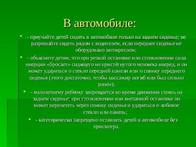  В автомобиле:   - приучайте детей сидеть в автомобиле только на заднем сиденье; не разрешайте сидеть рядом с водителем, если переднее сиденье не оборудовано автокреслом; - объясните детям, что при резкой остановке или столкновении сила инерции «бросает» сидящего не пристёгнутого человека вперед, и он может удариться о стекло передней панели или о спинку переднего сиденья (этого достаточно, чтобы пассажир погиб или был сильно ранен); - малолетнему ребенку запрещается во время движения стоять на заднем сиденье: при столкновении или внезапной остановке он может перелететь через спинку сиденья и удариться о лобовое стекло или панель; - категорически запрещено оставлять детей в автомобиле без присмотра. 